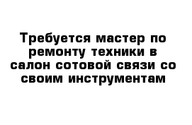 Требуется мастер по ремонту техники в салон сотовой связи со своим инструментам